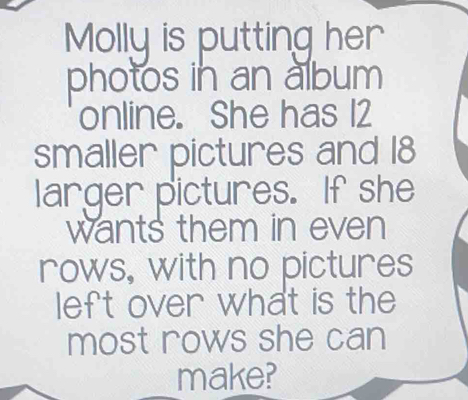 Molly is putting her 
photos in an album 
online. She has 12
smaller pictures and 18
larger pictures. If she 
wants them in even 
rows, with no pictures 
left over what is the 
most rows she can 
make?