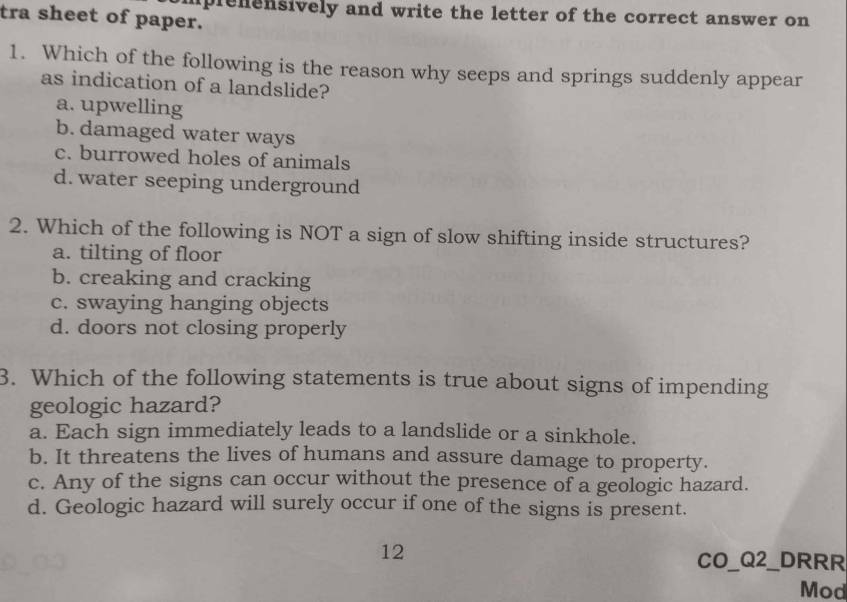 mplenensively and write the letter of the correct answer on 
tra sheet of paper.
1. Which of the following is the reason why seeps and springs suddenly appear
as indication of a landslide?
a. upwelling
b. damaged water ways
c. burrowed holes of animals
d. water seeping underground
2. Which of the following is NOT a sign of slow shifting inside structures?
a. tilting of floor
b. creaking and cracking
c. swaying hanging objects
d. doors not closing properly
3. Which of the following statements is true about signs of impending
geologic hazard?
a. Each sign immediately leads to a landslide or a sinkhole.
b. It threatens the lives of humans and assure damage to property.
c. Any of the signs can occur without the presence of a geologic hazard.
d. Geologic hazard will surely occur if one of the signs is present.
12
CO_Q2_DRRR
Mod