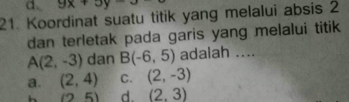 a. 9x+5y-3
21. Koordinat suatu titik yang melalui absis 2
dan terletak pada garis yang melalui titik .
A(2,-3) dan B(-6,5) adalah ....
a. (2,4) C. (2,-3)
h (25) d. (2,3)