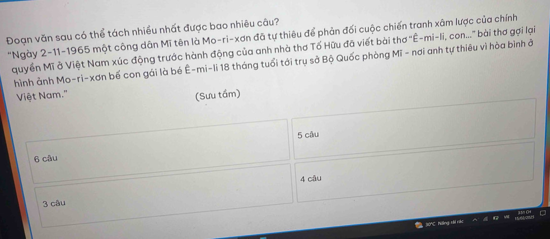 Đoạn văn sau có thể tách nhiều nhất được bao nhiêu câu? 
"Ngày 2-11-1965 một công dân Mĩ tên là Mo-ri-xơn đã tự thiêu để phản đối cuộc chiến tranh xâm lược của chính 
quyền Mĩ ở Việt Nam xúc động trước hành động của anh nhà thơ Tố Hữu đã viết bài thơ “Ê-mi-li, con...” bài thơ gợi lại 
hình ảnh Mo-ri-xơn bế con gái là bé Ê-mi-li 18 tháng tuổi tới trụ sở Bộ Quốc phòng Mĩ - nơi anh tự thiêu vì hòa bình ở 
Việt Nam." (Sưu tầm)
5 câu 
6 câu 
4 câu
3 câu
30°C Nầng rải rác