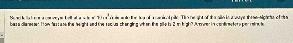 Sand falls from a conveyor belt at a rate of 10m^3 /min onto the top of a conical pile. The height of the pile is always three-eighths of the 
base diameter How fast are the height and the radius changing when the pile is 2 m high? Answer in centimeters per minute.