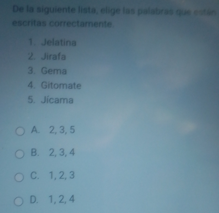 De la siguiente lista, elige las palabras que están
escritas correctamente.
1. Jelatina
2. Jirafa
3. Gema
4. Gitomate
5. Jícama
A. 2, 3, 5
B.⊆ 2, 3, 4
C. 1, 2, 3
D. 1, 2, 4