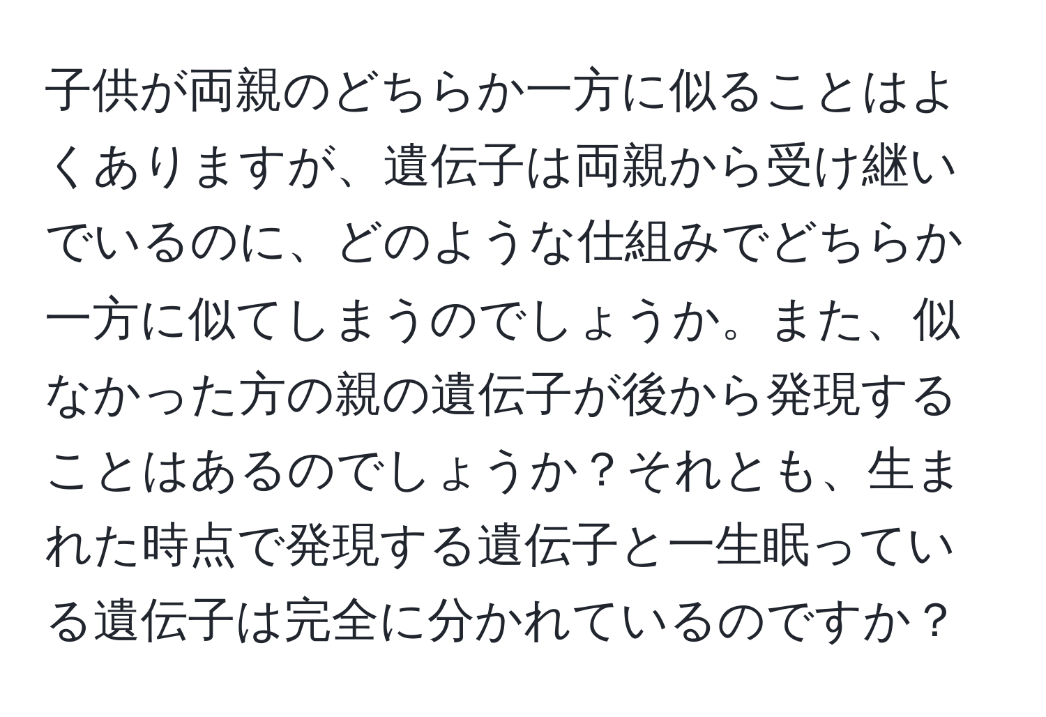 子供が両親のどちらか一方に似ることはよくありますが、遺伝子は両親から受け継いでいるのに、どのような仕組みでどちらか一方に似てしまうのでしょうか。また、似なかった方の親の遺伝子が後から発現することはあるのでしょうか？それとも、生まれた時点で発現する遺伝子と一生眠っている遺伝子は完全に分かれているのですか？