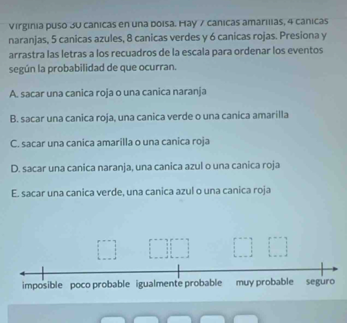 Virginia puso 30 canicas en una boisa. Hay 7 cánicas amarilias, 4 cânicas
naranjas, 5 canicas azules, 8 canicas verdes y 6 canicas rojas. Presiona y
arrastra las letras a los recuadros de la escala para ordenar los eventos
según la probabilidad de que ocurran.
A. sacar una canica roja o una canica naranja
B. sacar una canica roja, una canica verde o una canica amarilla
C. sacar una canica amarilla o una canica roja
D. sacar una canica naranja, una canica azul o una canica roja
E. sacar una canica verde, una canica azul o una canica roja
imposible poco probable igualmente probable muy probable seguro