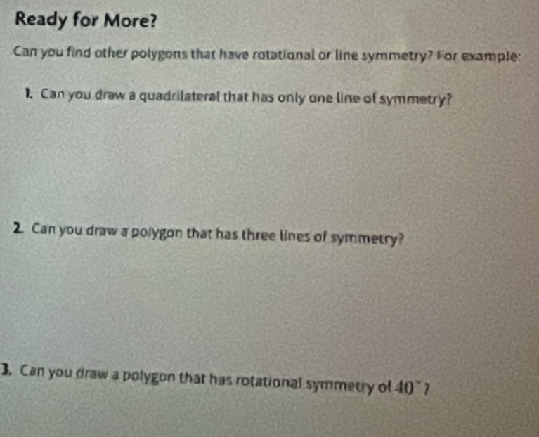 Ready for More? 
Can you find other polygons that have rotational or line symmetry? For example: 
1. Can you draw a quadrilateral that has only one line of symmetry? 
2. Can you draw a polygon that has three lines of symmetry? 
3. Can you draw a polygon that has rotational symmetry of 40°