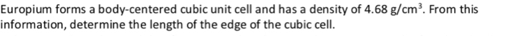 Europium forms a body-centered cubic unit cell and has a density of 4.68g/cm^3. From this 
information, determine the length of the edge of the cubic cell.