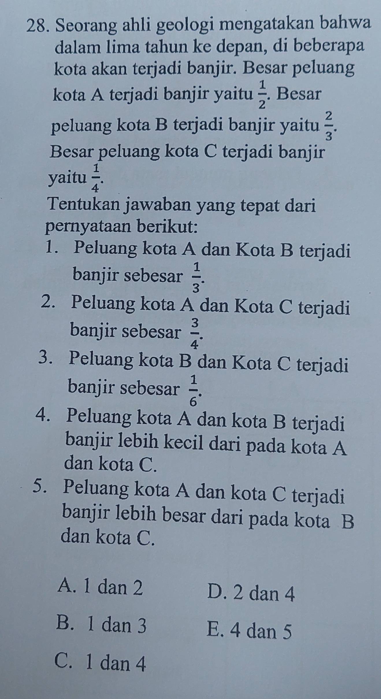 Seorang ahli geologi mengatakan bahwa
dalam lima tahun ke depan, di beberapa
kota akan terjadi banjir. Besar peluang
kota A terjadi banjir yaitu  1/2 . Besar
peluang kota B terjadi banjir yaitu  2/3 . 
Besar peluang kota C terjadi banjir
yaitu  1/4 . 
Tentukan jawaban yang tepat dari
pernyataan berikut:
1. Peluang kota A dan Kota B terjadi
banjir sebesar  1/3 . 
2. Peluang kota A dan Kota C terjadi
banjir sebesar  3/4 . 
3. Peluang kota B dan Kota C terjadi
banjir sebesar  1/6 . 
4. Peluang kota A dan kota B terjadi
banjir lebih kecil dari pada kota A
dan kota C.
5. Peluang kota A dan kota C terjadi
banjir lebih besar dari pada kota B
dan kota C.
A. 1 dan 2 D. 2 dan 4
B. 1 dan 3 E. 4 dan 5
C. 1 dan 4