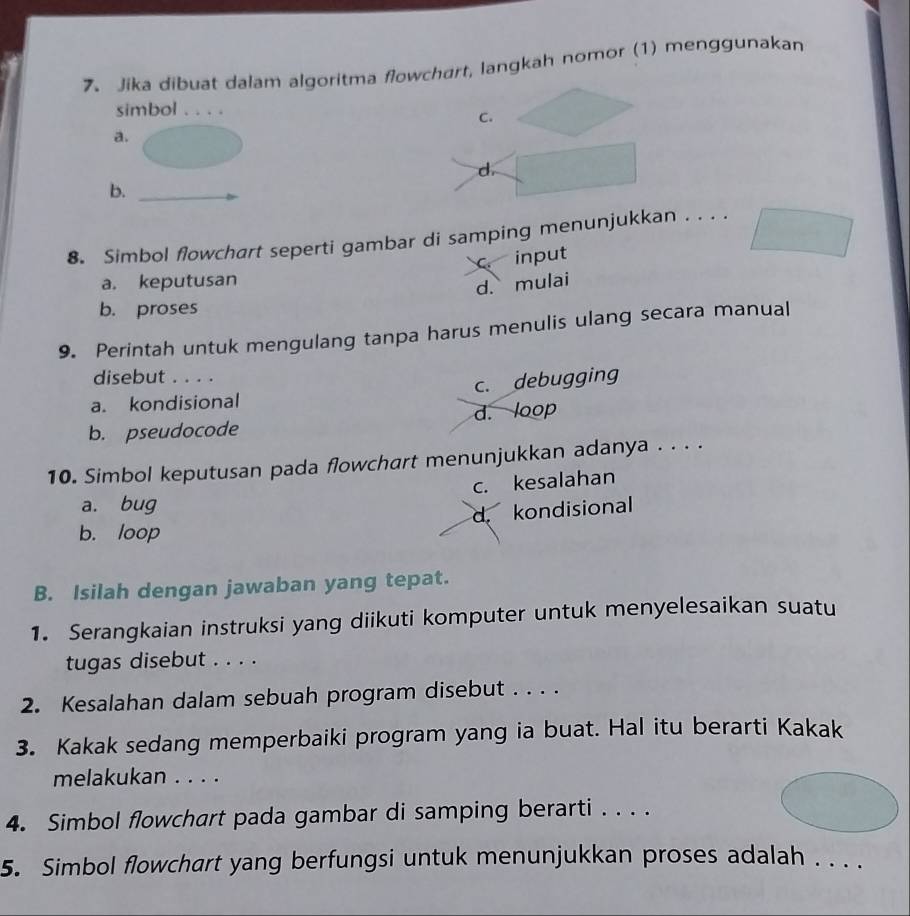 Jika dibuat dalam algoritma flowchart, langkah nomor (1) menggunakan
simbol . . . .
C.
a.
d
b.
8. Simbol flowchart seperti gambar di samping menunjukkan . . . .
c. input
a. keputusan
d. mulai
b. proses
9. Perintah untuk mengulang tanpa harus menulis ulang secara manual
disebut . . . .
a. kondisional c. debugging
d. loop
b. pseudocode
10. Simbol keputusan pada flowchart menunjukkan adanya . . . .
c. kesalahan
a. bug
b. loop d. kondisional
B. Isilah dengan jawaban yang tepat.
1. Serangkaian instruksi yang diikuti komputer untuk menyelesaikan suatu
tugas disebut . . . .
2. Kesalahan dalam sebuah program disebut . . . .
3. Kakak sedang memperbaiki program yang ia buat. Hal itu berarti Kakak
melakukan . . . .
4. Simbol flowchart pada gambar di samping berarti . . . .
5. Simbol flowchart yang berfungsi untuk menunjukkan proses adalah . . . .