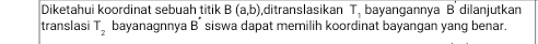 Diketahui koordinat sebuah titik B(a,b) ,ditranslasikan T_1 bayangannya B dilanjutkan 
translasi T_2 bayanagnnya B^(·) siswa dapat memilih koordinat bayangan yang benar.