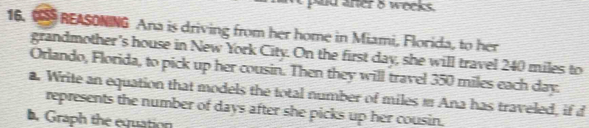 pud aner 8 weeks. 
16. REASONING Ana is driving from her home in Miami, Florida, to her 
grandmother's house in New York City. On the first day, she will travel 240 miles to 
Orlando, Florida, to pick up her cousin. Then they will travel 350 miles each day. 
a. Write an equation that models the total number of miles m Ana has traveled, if d 
represents the number of days after she picks up her cousin. 
b. Graph the equation