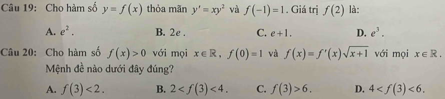 Cho hàm số y=f(x) thỏa mãn y'=xy^2 và f(-1)=1. Giá trị f(2) là:
A. e^2. B. 2e. C. e+1. D. e^3. 
Câu 20: Cho hàm số f(x)>0 với mọi x∈ R, f(0)=1 và f(x)=f'(x)sqrt(x+1) với mọi x∈ R. 
Mệnh đề nào dưới đây đúng?
A. f(3)<2</tex>. B. 2 <4</tex>. C. f(3)>6. D. 4 <6</tex>.