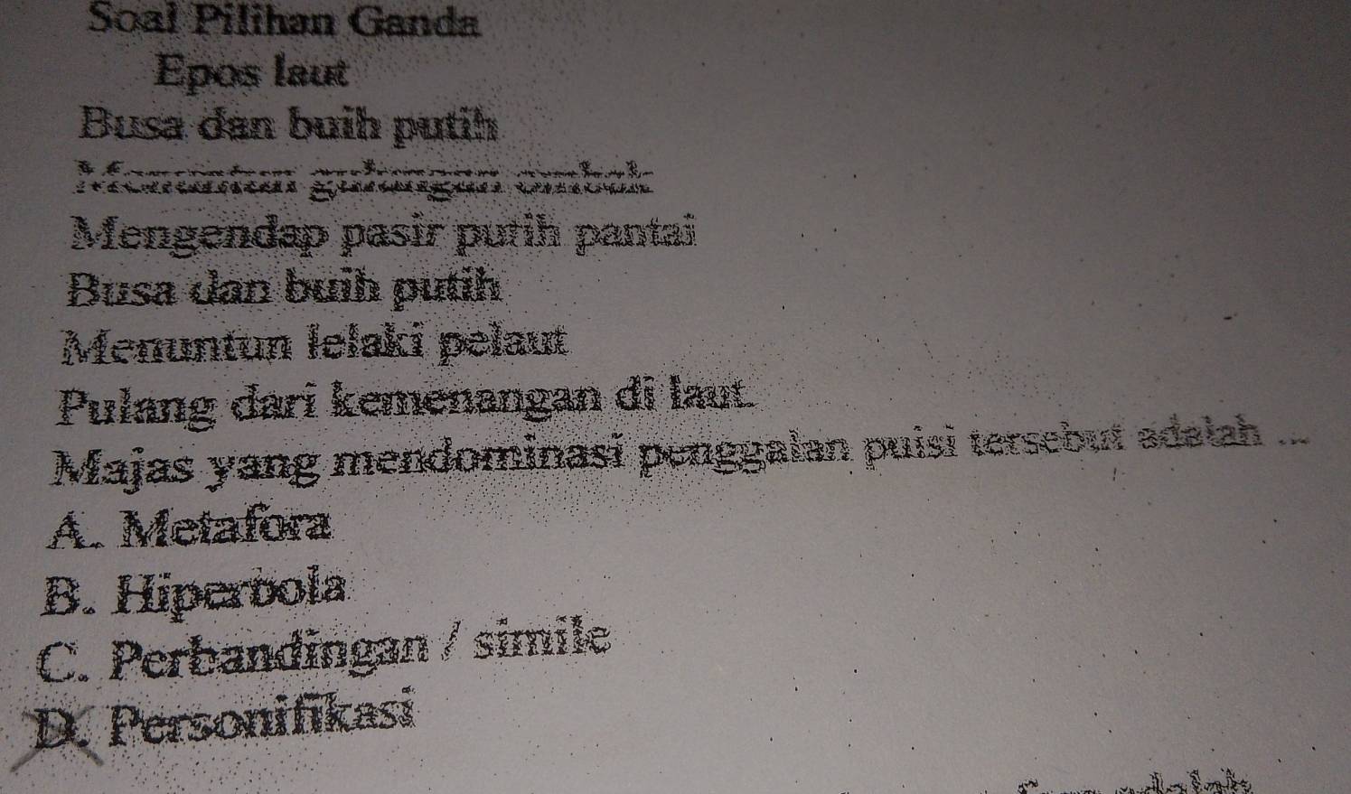 Soal Pilihan Ganda
Epos laut
Busa dan buih putih
Menuntun gulungän ombak
Mengendap pasir putih pantai
Busa dan buih putih
Menuntun lelaki pelaut
Pulang dari kemenangan di laut.
Majas yang mendominasī penggalan puisi tersebut adalah ...
A. Metafora
B. Hiperbola
C. Perbandingan / simile
D. Personifikasi