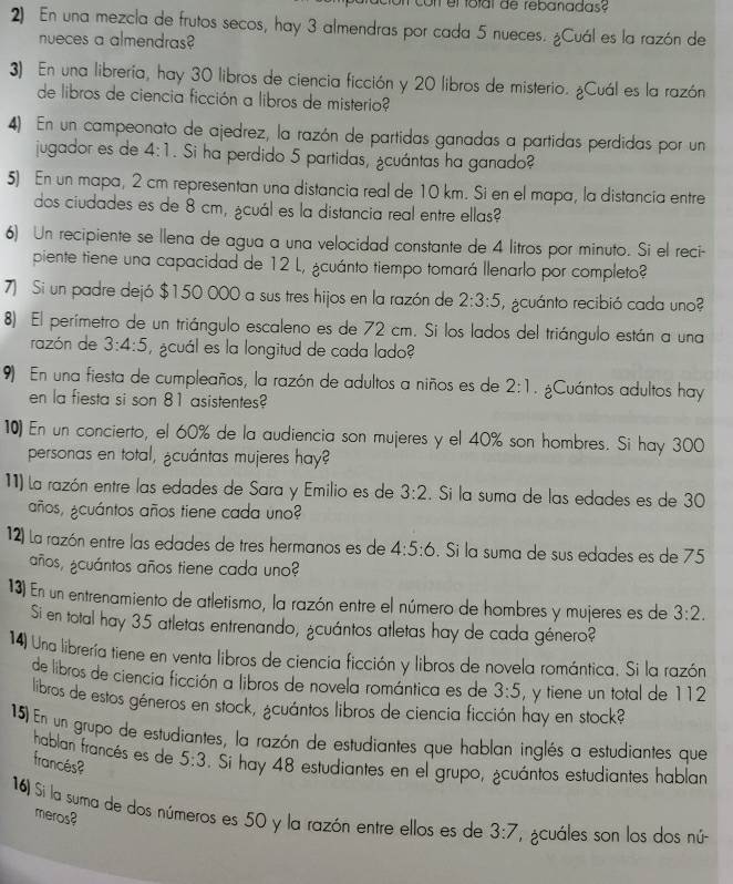 En una mezcla de frutos secos, hay 3 almendras por cada 5 nueces. ¿Cuál es la razón de
nueces a almendras?
3) En una libreria, hay 30 libros de ciencia ficción y 20 libros de misterio. ¿Cuál es la razón
de libros de ciencia ficción a libros de misterio?
4) En un campeonato de ajedrez, la razón de partidas ganadas a partidas perdidas por un
jugador es de 4:1. Si ha perdido 5 partidas, ¿cuántas ha ganado?
5) En un mapa, 2 cm representan una distancia real de 10 km. Si en el mapa, la distancia entre
dos ciudades es de 8 cm, ¿cuál es la distancia real entre ellas?
6) Un recipiente se llena de agua a una velocidad constante de 4 litros por minuto. Si el reci-
piente tiene una capacidad de 12 L, ¿cuánto tiempo tomará llenarlo por completo?
7) Si un padre dejó $150 000 a sus tres hijos en la razón de 2:3:5 acuánto recibió cada uno?
8) El perímetro de un triángulo escaleno es de 72 cm. Si los lados del triángulo están a una
razón de 3:4:5 ¿cuál es la longitud de cada lado?
9) En una fiesta de cumpleaños, la razón de adultos a niños es de 2:1. ¿Cuántos adultos hay
en la fiesta si son 81 asistentes?
10) En un concierto, el 60% de la audiencia son mujeres y el 40% son hombres. Si hay 300
personas en total, ¿cuántas mujeres hay?
11) la razón entre las edades de Sara y Emilio es de 3:2. Si la suma de las edades es de 30
años, ¿cuántos años tiene cada uno?
12) la razón entre las edades de tres hermanos es de 4:5:6. Si la suma de sus edades es de 75
años, ¿cuántos años tiene cada uno?
13) En un entrenamiento de atletismo, la razón entre el número de hombres y mujeres es de 3:2.
Si en total hay 35 atletas entrenando, ¿cuántos atletas hay de cada género?
14) Una librería tiene en venta libros de ciencia ficción y libros de novela romántica. Si la razón
de libros de ciencia ficción a libros de novela romántica es de 3:5 , y tiene un total de 112
libros de estos géneros en stock, ¿cuántos libros de ciencia ficción hay en stock?
15) En un grupo de estudiantes, la razón de estudiantes que hablan inglés a estudiantes que
hablan francés es de 5:3. Si hay 48 estudiantes en el grupo, ¿cuántos estudiantes hablan
francés?
16) Si la suma de dos números es 50 y la razón entre ellos es de 3:7 *  acuáles son los dos nú-
meros?