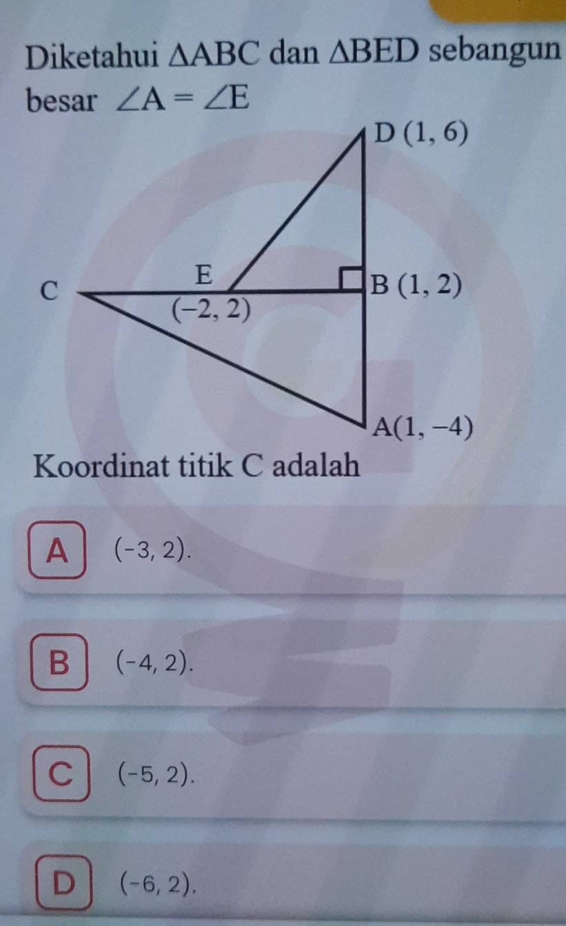 Diketahui △ ABC dan △ BED sebangun
besar ∠ A=∠ E
Koordinat titik C adalah
A (-3,2).
B (-4,2).
C (-5,2).
D (-6,2).