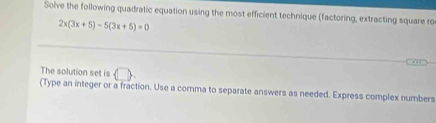 Solve the following quadratic equation using the most efficient technique (factoring, extracting square ro
2x(3x+5)-5(3x+5)=0
The solution set is  □ 
(Type an integer or a fraction. Use a comma to separate answers as needed. Express complex numbers