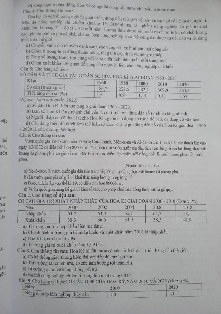 đ) Sông ngòi ở phía đông Hoa Kì có nguồn cung cấp nước chủ yều là nước mưa.
Câu 4: Cho thông tin sau:
Hoa Kỳ có ngành nông nghiệp phát triển, đứng đầu thể giới về sản lượng ngũ cốc (lúa mì, ngô...).
Mặc dù nông nghiệp chỉ chiếm khoảng 1% GDP nhưng sản phẩm nông nghiệp có giá trị xuất
khẩu lớn, khoảng 75 - 80 tỉ USD mỗi năm. Lương thực được săn xuất ra rất an toàn, có chất lượng
cao, phong phủ và giá cả phải chăng. Nền nông nghiệp Hoa Kỳ cũng đạt được sự dổi dảo và đa dạng
nhất trên thế giới
a) Chuyền vành đai chuyên canh sang các vùng sản xuất nhiều loại nông sản.
b) Giảm tỉ trọng hoạt động thuần nông, tăng tỉ trọng dịch vụ nông nghiệp.
c) Tăng sổ lượng trang trai cùng với tăng diện tích bình quân mỗi trang trai.
d) Giảm xuất khẩu nông sản đề cung cấp nguyên liệu cho công nghiệp chế biển.
Câu 5: Cho bảng số liệu:
Sở DâN VÀ Tỉ LE GIA TĂNG DÂN SÓ CủA HOA KÌ GIA
a) Sổ dân Hoa Kì liên tục tăng ở giai đoạn 1960 - 2020.
b) Dân số Hoa Kì tăng nhanh chủ yều là do tỉ suất gia tăng dân số tự nhiên tăng nhanh.
c) Người nhập cư đã đem lại cho Hoa Kì nguồn lao động có trình độ cao, đa dạng về văn hóa.
loặc d) Các đang biểu đồ thích hợp thể hiện số dân và tỉ lệ gia tăng dân số của Hoa Kì giai đoạn 1960
- 2020 là cột, đường, kết hợp.
Câu 6: Cho thông tin sau:
thể Vườn quốc gia Ye-lô-xton nằm ở bang Oai-ô-minh, Môn-ta-na và Ai-đa-hô của Hoa Kì. Được thành lập vào
21, ngày 1/3/1872 có diện tích hơn 8900km^2 , Ye-lô-xton là vườn quốc gia đầu tiên trên thể giới với hệ động, thực vật
trên  hoang đã phong phú, có giá trị cao. Đặc biệt có các điểm địa nhiệt, nổi tiếng nhất là mạch nước phun Ô -phát-
phun.
(Nguồn: khoahoc.tv)
a) Ye-lô-xton là vườn quốc gia đầu tiên trên thể giới có hệ động thực vật hoang dã phong phú.
b) Là vườn quốc gia có giá trị khai thác năng lượng trong lòng đất
c) Được thành lập vào thể kỉ 19, có diện tích hơn 8900km^2
d) Vườn quốc gia mang lại giá trị kinh tể cao, cho phép khai thác động thực vật và gỗ quý.
rở  Câu 7. Cho bảng số liệu sau:
t CƠ CÂU GIÁ TRI XUÂT NHÂP KHÂU CỦA HOA KÌ GIAI ĐOAN 2000 - 2018 (Đơn vị:%)
ớ
l
a) Tỉ trọng giá trị nhập khẩu liên tục tăng.
b) Chênh lệch tỉ trọng giá trị nhập khẩu và xuất khẩu năm 2018 là thấp nhất.
c) Hoa Kì là nước xuất siêu.
d) Tỉ trọng giá trị xuất khẩu tăng 1,09 lần.
ác Câu 8. Cho thông tin sau: Hoa Kỳ là đất nước có nền kinh tể phát triển hàng đầu thể giới.
a) Có hệ thống giao thông hiện đại với đầy đủ các loại hình.
b) Thị trường tài chính lớn, có sức ảnh hưởng tới toàn cầu.
tần c) Là cường quốc về hàng không vũ trụ.
iên d) Ngành công nghiệp chiếm tỉ trọng lớn nhất trong GDP.
Câu 9. Cho bảng số liệu:CƠ CÂU GDP CÚA HOA KỲ,NÃM 2010 VÀ 2020 (Đơn vị:%)