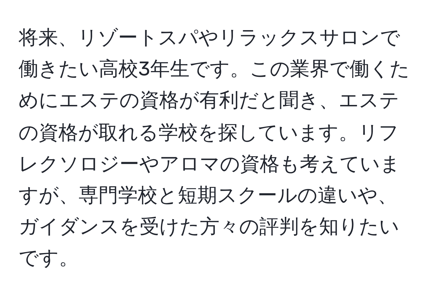 将来、リゾートスパやリラックスサロンで働きたい高校3年生です。この業界で働くためにエステの資格が有利だと聞き、エステの資格が取れる学校を探しています。リフレクソロジーやアロマの資格も考えていますが、専門学校と短期スクールの違いや、ガイダンスを受けた方々の評判を知りたいです。