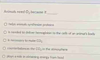 Animals need O_2 because it_ .
helps animals synthesize proteins
is needed to deiver hemoglobin to the cells of an anieul's body .
is nocessary to make CO_2
counterbalances the CO_2 in the atmotphere
plays a role in cbtaining energy from food