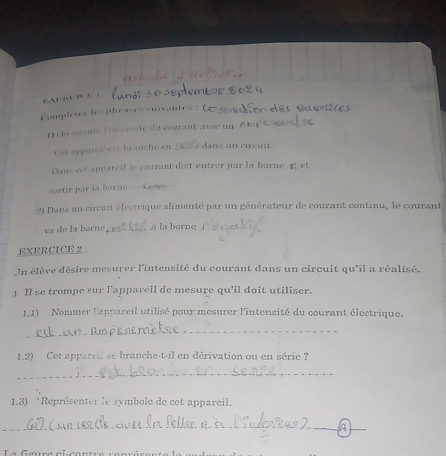 Completer les phrases suvantes : 
1) a mesure litenate du courant avee u 
Cet apparcil est branché en dans un circuit 
Dans eet appareil le courant doit entrer par la borne. 
sortir par la borne - - C w 
2) Dans un circuit électrique alimenté par un générateur de courant continu, le courant 
va de la borne _. à la borne_ 
EXERCICE 2 
Un élève désire mesurer l'intensité du courant dans un circuit qu'il a réalisé. 
) Il se trompe sur l'appareil de mesure qu'il doit utiliser. 
1.1) Nommer l'appareil utilisé pour mesurer l'intensité du courant électrique. 
_ 
1.2) Cet appareil se branche-t-il en dérivation ou en série ? 
_ 
1,3) *Représenter le symbole de cet appareil. 
_ 
_ 
_