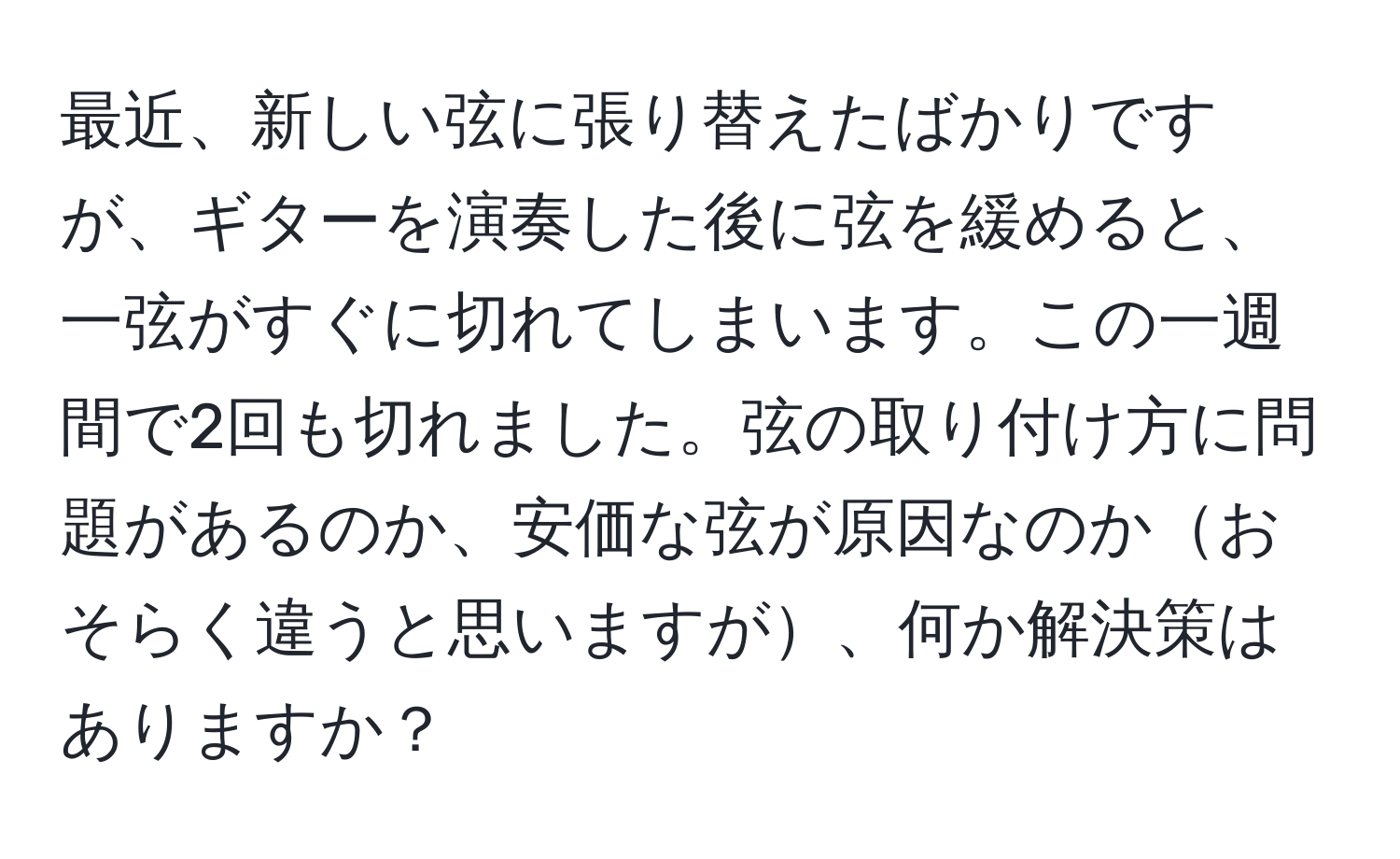 最近、新しい弦に張り替えたばかりですが、ギターを演奏した後に弦を緩めると、一弦がすぐに切れてしまいます。この一週間で2回も切れました。弦の取り付け方に問題があるのか、安価な弦が原因なのかおそらく違うと思いますが、何か解決策はありますか？