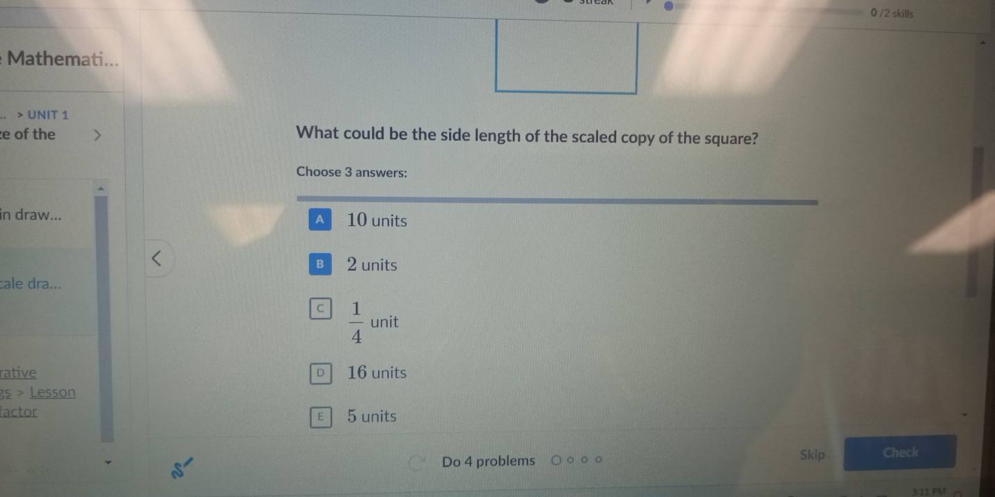 0 /2 skills
Mathemati...
> UNIT 1
e of the What could be the side length of the scaled copy of the square?
Choose 3 answers:
in draw... 10 units
A
B2 units
cale dra...
C  1/4  unit
rative D 16 units
gs > Lesson
factor E 5 units
Do 4 problems Skip Check
3.11 PM