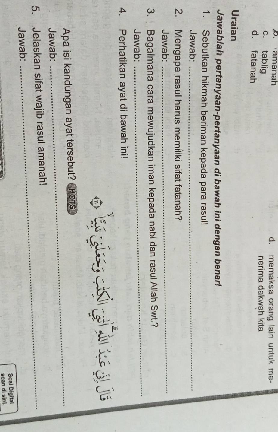 B. amanah d. memaksa orang lain untuk me-
c. tablig
nerima dakwah kita
d. fatanah
Uraian
Jawablah pertanyaan-pertanyaan di bawah ini dengan benar!
1. Sebutkan hikmah beriman kepada para rasul!
Jawab:_
2. Mengapa rasul harus memiliki sifat fatanah?
Jawab:
_
_
3. Bagaimana cara mewujudkan iman kepada nabi dan rasul Allah Swt.?
Jawab:
4. Perhatikan ayat di bawah ini!
.
Apa isi kandungan ayat tersebut? CHoTs
Jawab:
_
5. Jelaskan sifat wajib rasul amanah!
Jawab:
Soal Digital
scan di sini.