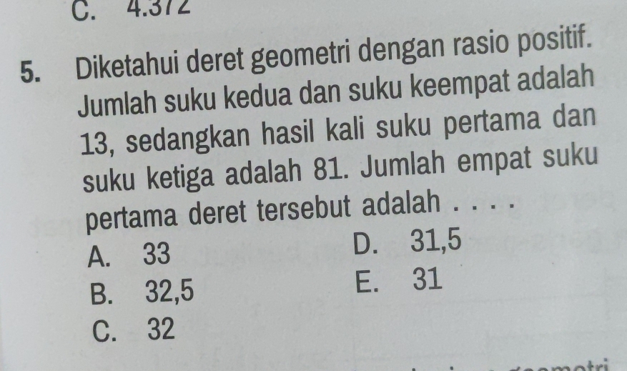 C. 4.372
5. Diketahui deret geometri dengan rasio positif.
Jumlah suku kedua dan suku keempat adalah
13, sedangkan hasil kali suku pertama dan
suku ketiga adalah 81. Jumlah empat suku
pertama deret tersebut adalah . . . .
A. 33 D. 31,5
B. 32, 5 E. 31
C. 32