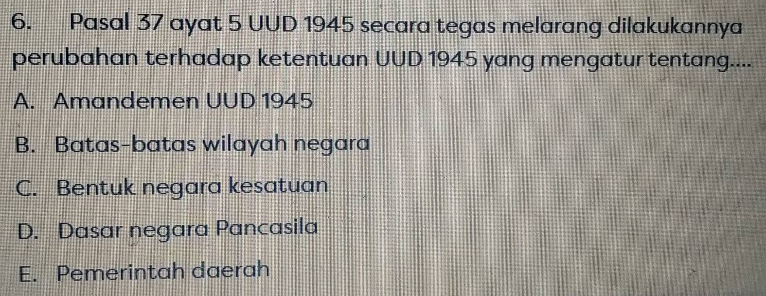 Pasal 37 ayat 5 UUD 1945 secara tegas melarang dilakukannya
perubahan terhadap ketentuan UUD 1945 yang mengatur tentang....
A. Amandemen UUD 1945
B. Batas-batas wilayah negara
C. Bentuk negara kesatuan
D. Dasar negara Pancasila
E. Pemerintah daerah