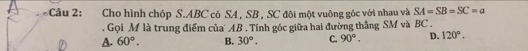 Cho hình chóp S. ABC có SA , SB , SC đôi một vuông góc với nhau và SA=SB=SC=a. Gọi M là trung điểm của AB. Tính góc giữa hai đường thẳng SM và BC.
A. 60°. B. 30°.
C. 90°. D. 120°.