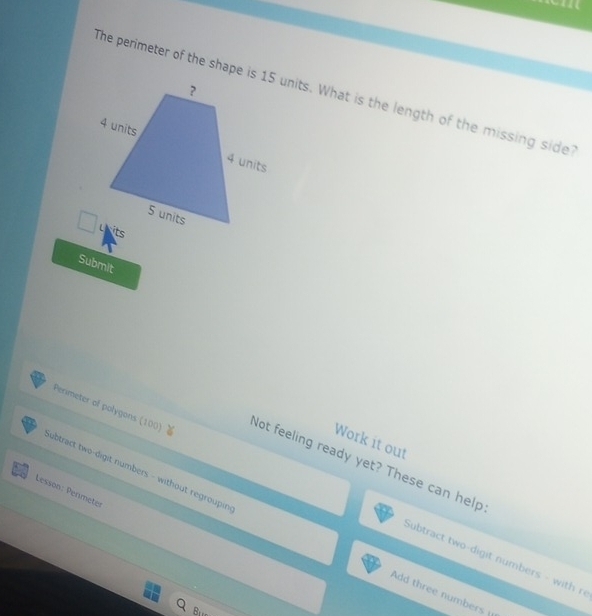 The perimeter of the shape is 15 units. What is the length of the missing side? 
Submit 
Work it out 
Perimeter of polygons (100) Not feeling ready yet? These can help 
Lesson: Permeter 
ubtract two-digit numbers - without regroupin Add three numbers 
Subtract two-digit numbers - with r 
Bre_