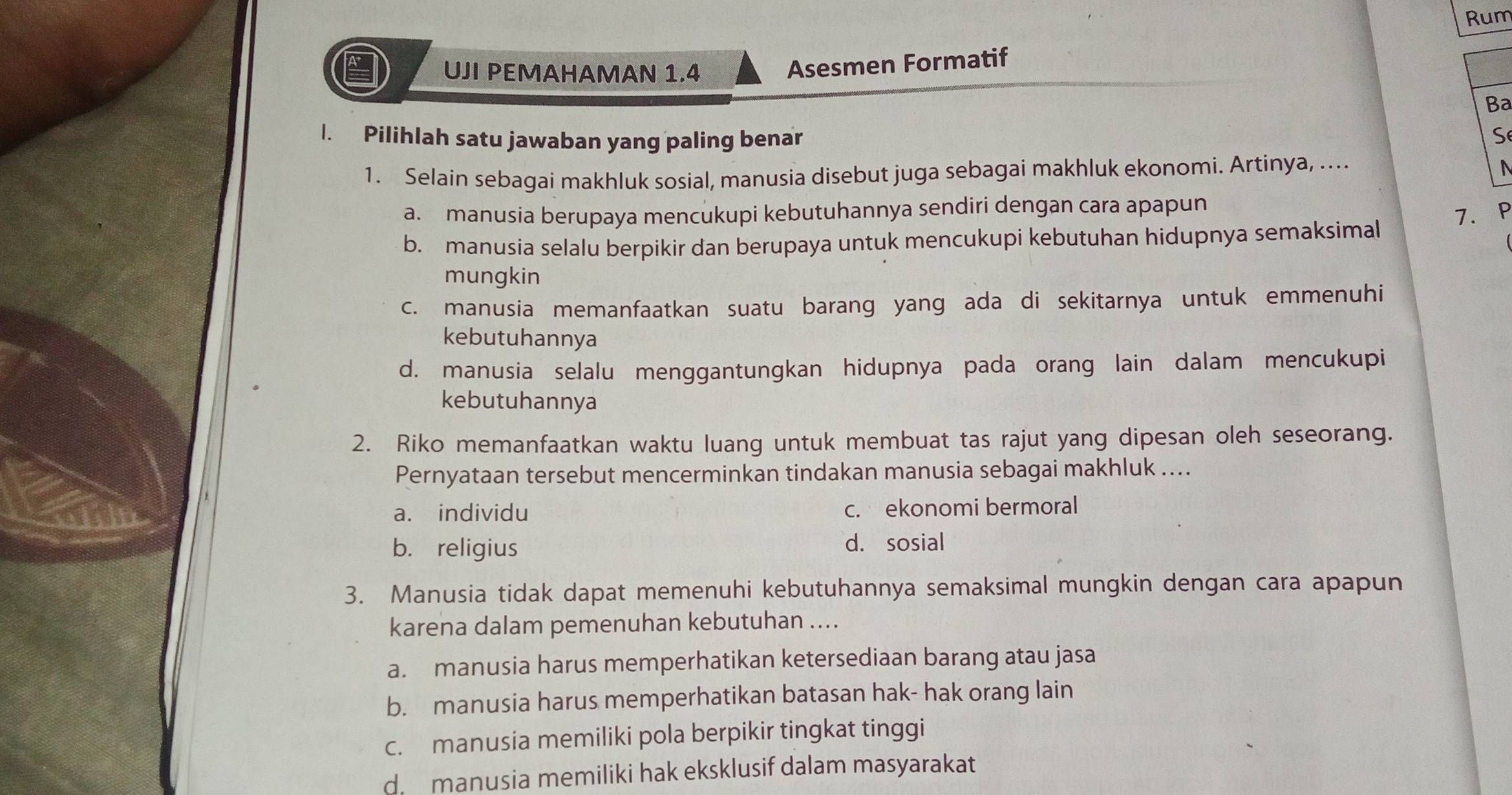 Rum
UJI PEMAHAMAN 1.4
Asesmen Formatif
Ba
1. Pilihlah satu jawaban yang paling benar S
1. Selain sebagai makhluk sosial, manusia disebut juga sebagai makhluk ekonomi. Artinya, …
N
a. manusia berupaya mencukupi kebutuhannya sendiri dengan cara apapun
7. P
b. manusia selalu berpikir dan berupaya untuk mencukupi kebutuhan hidupnya semaksimal
mungkin
c. manusia memanfaatkan suatu barang yang ada di sekitarnya untuk emmenuhi
kebutuhannya
d. manusia selalu menggantungkan hidupnya pada orang lain dalam mencukupi
kebutuhannya
2. Riko memanfaatkan waktu luang untuk membuat tas rajut yang dipesan oleh seseorang.
Pernyataan tersebut mencerminkan tindakan manusia sebagai makhluk ....
a. individu c. ekonomi bermoral
b. religius d. sosial
3. Manusia tidak dapat memenuhi kebutuhannya semaksimal mungkin dengan cara apapun
karena dalam pemenuhan kebutuhan ....
a. manusia harus memperhatikan ketersediaan barang atau jasa
b. manusia harus memperhatikan batasan hak- hak orang lain
c. manusia memiliki pola berpikir tingkat tinggi
d. manusia memiliki hak eksklusif dalam masyarakat