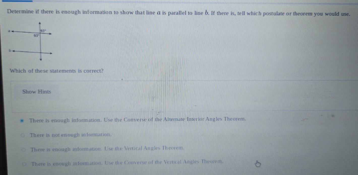 Determine if there is enough information to show that line a is parallel to line b. If there is, tell which postulate or theorem you would use.
Which of these statements is correct?
Show Hints
There is enough information. Use the Converse of the Alternate Interior Angles Theorem.
There is not enough information.
There is enough information. Use the Vertical Angles Theorem.
There is enough information. Use the Converse of the Vertical Angles Theorem.