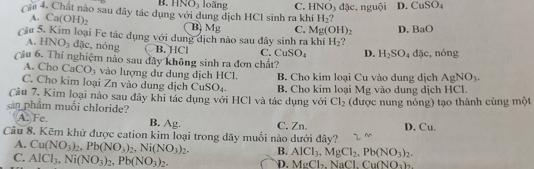 B. H NO_3 loãng C. HNO_3 đặc, nguội D. CuSO_4
Câu 4. Chất nào sau đây tác dụng với dung dịch HCl sinh ra khí H_2
A. Ca(OH)_2 B. Mg
C. Mg(OH)_2 D. BaO
Câu 5. Kim loại Fe tác dụng với dung dịch nào sau đây sinh ra khí H_2 ?
A. HNO_3 overline ac , nóng
B. HCl D. H_2SO_4 ( tac , nóng
C. CuSO_4
Câu 6. Thí nghiệm nào sau đây không sinh ra đơn chất?
A. Cho CaCO_3 vào lượng dư dung dịch HCl.
B. Cho kim loại Cu vào dung dịch AgNO_3.
C. Cho kim loại Zn vào dung dịch CuSO_4. B. Cho kim loại Mcirc ;  vào dung dịch HCl.
Câu 7. Kim loại nào sau đây khi tác dụng với HCl và tác dụng với Cl_2
sản phẩm muối chloride? (được nung nóng) tạo thành cùng một
A. Fe. B. Ag. C. Zn.
D. Cu.
Câu 8. Kẽm khử được cation kim loại trong dãy muối nào dưới đây?
A. Cu(NO_3)_2,Pb(NO_3)_2,Ni(NO_3)_2.
C. AlCl_3,Ni(NO_3)_2,Pb(NO_3)_2.
B. AlCl_3,MgCl_2,Pb(NO_3)_2.
D. MgCl_2,N aCl. Cu(NO_3)_2.