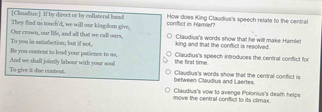 [Claudius:] If by direct or by collateral hand How does King Claudius's speech relate to the central
They find us touch'd, we will our kingdom give, conflict in Hamlet?
Our crown, our life, and all that we call ours, Claudius's words show that he will make Hamlet
To you in satisfaction; but if not, king and that the conflict is resolved.
Be you content to lend your patience to us, the first time. Claudius's speech introduces the central conflict for
And we shall jointly labour with your soul
Claudius's words show that the central conflict is
To give it due content. between Claudius and Laertes.
Claudius's vow to avenge Polonius's death helps
move the central conflict to its climax.