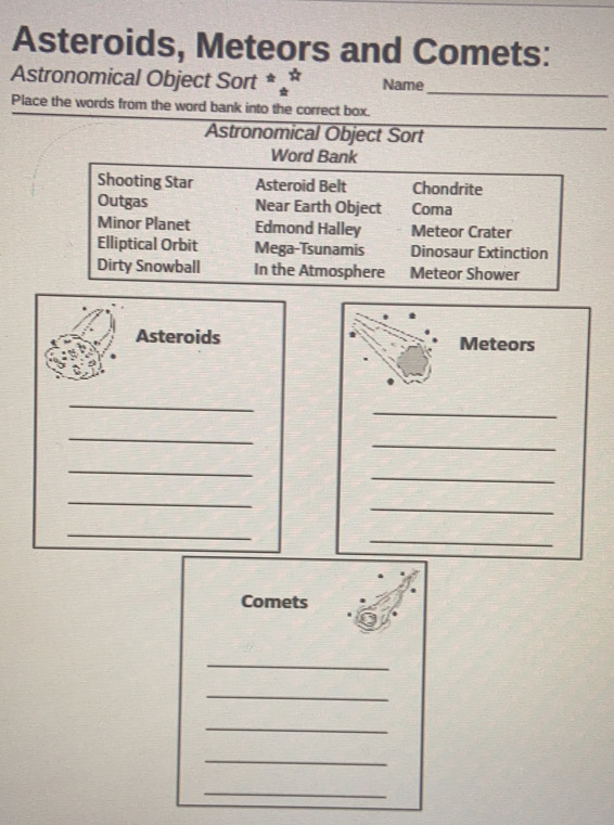 Asteroids, Meteors and Comets:
Astronomical Object Sort * Name_
Place the words from the word bank into the correct box.
Astronomical Object Sort
_
Word Bank
Shooting Star Asteroid Belt Chondrite
Outgas Near Earth Object Coma
Minor Planet Edmond Halley Meteor Crater
Elliptical Orbit Mega-Tsunamis Dinosaur Extinction
Dirty Snowball In the Atmosphere Meteor Shower
Asteroids Meteors
_
_
_
_
_
_
_
_
_
_
Comets
_
_
_
_
_