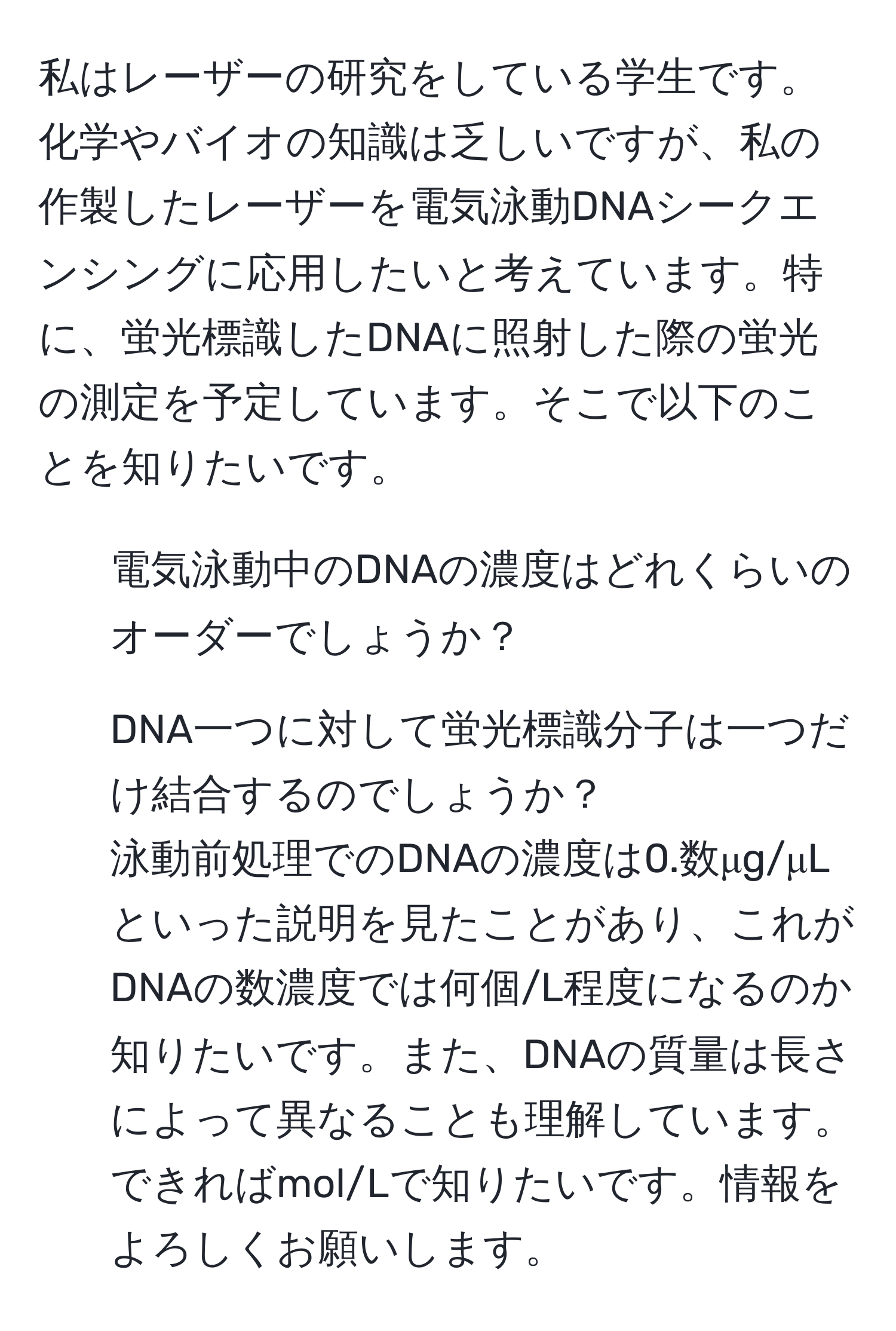 私はレーザーの研究をしている学生です。化学やバイオの知識は乏しいですが、私の作製したレーザーを電気泳動DNAシークエンシングに応用したいと考えています。特に、蛍光標識したDNAに照射した際の蛍光の測定を予定しています。そこで以下のことを知りたいです。  
1. 電気泳動中のDNAの濃度はどれくらいのオーダーでしょうか？  
2. DNA一つに対して蛍光標識分子は一つだけ結合するのでしょうか？  
泳動前処理でのDNAの濃度は0.数μg/μLといった説明を見たことがあり、これがDNAの数濃度では何個/L程度になるのか知りたいです。また、DNAの質量は長さによって異なることも理解しています。できればmol/Lで知りたいです。情報をよろしくお願いします。