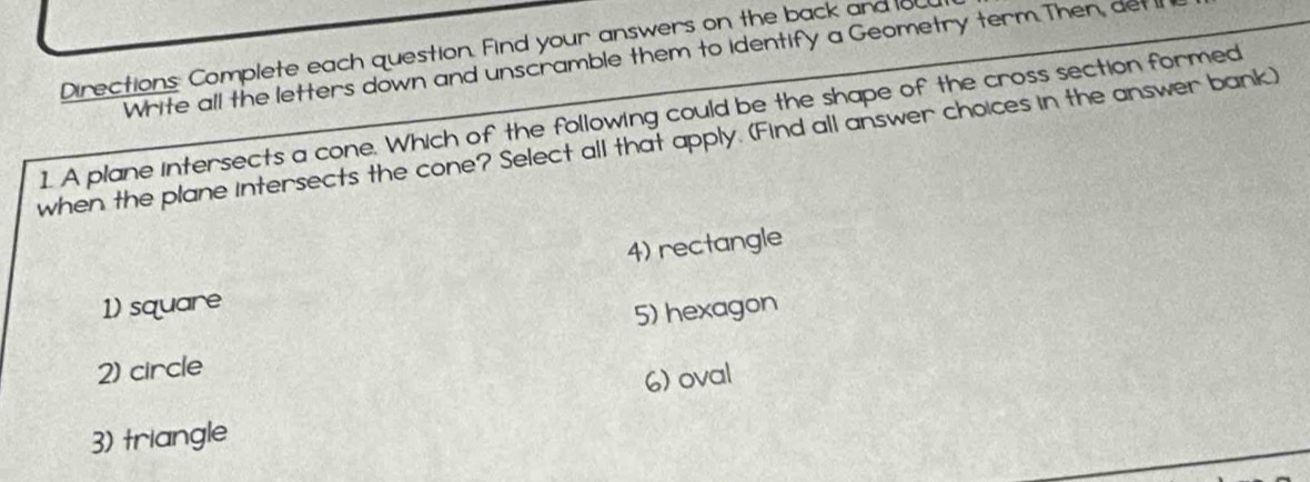 Directions Complete each question. Find your answers on the back and ou
Write all the letters down and unscramble them to identify a Geometry term. Then, det l
1. A plane intersects a cone. Which of the following could be the shape of the cross section formed
when the plane intersects the cone? Select all that apply. (Find all answer choices in the answer bank)
4) rectangle
1) square
5) hexagon
2) circle
6) oval
3) triangle