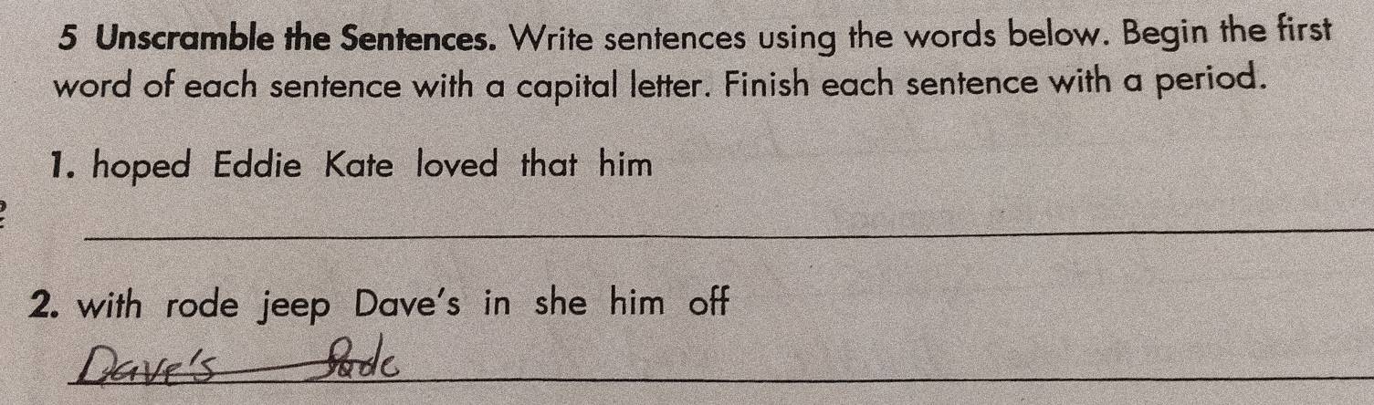 Unscramble the Sentences. Write sentences using the words below. Begin the first 
word of each sentence with a capital letter. Finish each sentence with a period. 
1. hoped Eddie Kate loved that him 
_ 
2. with rode jeep Dave's in she him off 
_