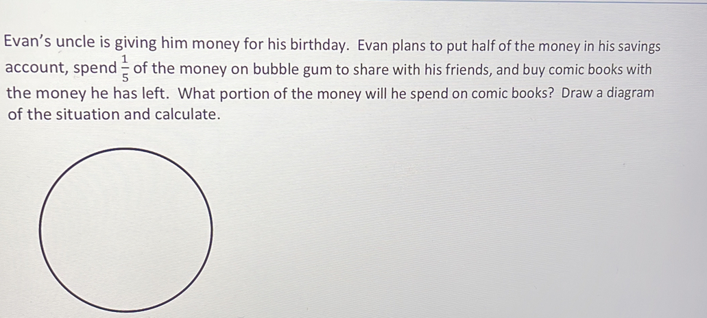 Evan’s uncle is giving him money for his birthday. Evan plans to put half of the money in his savings
account, spend  1/5  of the money on bubble gum to share with his friends, and buy comic books with
the money he has left. What portion of the money will he spend on comic books? Draw a diagram
of the situation and calculate.