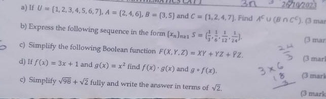 26/10/2023 
a) If U= 1,2,3,4,5,6,7 , A= 2,4,6 , B= 3,5 and C=(1,2,4,7). Find A^c∪ (B∩ C^c). (3 mar 
b) Express the following sequence in the form [x_n]_n≥ 1S=( 1/3 , 1/6 , 1/12 , 1/24 ]. 
(3 mar 
c) Simplify the following Boolean function F(X,Y,Z)=XY+YZ+YZ. 
(3 marl 
d) If f(x)=3x+1 and g(x)=x^2 find f(x)· g(x) and gcirc f(x). 
(3 mark 
c) Simplify sqrt(98)+sqrt(2) fully and write the answer in terms of sqrt(2). (3 mark