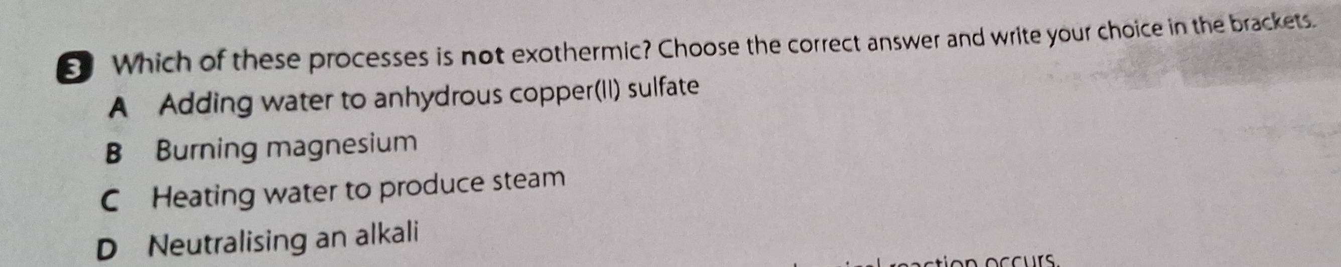 Which of these processes is not exothermic? Choose the correct answer and write your choice in the brackets.
A Adding water to anhydrous copper(II) sulfate
B Burning magnesium
C Heating water to produce steam
D Neutralising an alkali
ion occurs.