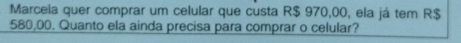 Marcela quer comprar um celular que custa R$ 970,00, ela já tem R$
580,00. Quanto ela ainda precisa para comprar o celular?