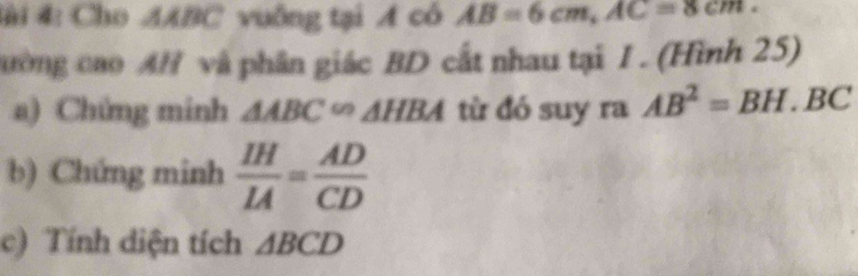 4#i 4: Cho AABC vuông tại A có AB=6cm, AC=8cm. 
cường cao AH và phân giác BD cất nhau tại I . (Hình 25) 
a) Chứng minh △ ABC∽ △ HBA từ đó suy ra AB^2=BH.BC
b) Chứng minh  IH/IA = AD/CD 
c) Tính diện tích △ BCD