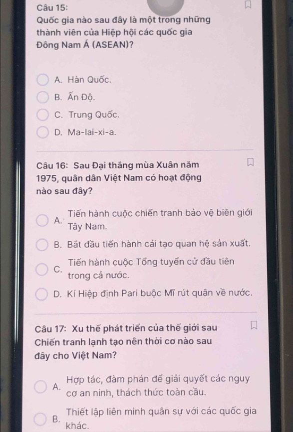 Quốc gia nào sau đây là một trong những
thành viên của Hiệp hội các quốc gia
Đông Nam Á (ASEAN)?
A. Hàn Quốc.
B. Ấn Độ.
C. Trung Quốc.
D. Ma-lai-xi-a.
Câu 16: Sau Đại thắng mùa Xuân năm
1975, quân dân Việt Nam có hoạt động
nào sau đây?
Tiến hành cuộc chiến tranh bảo vệ biên giới
A.
Tây Nam.
B. Bắt đầu tiến hành cải tạo quan hệ sản xuất.
Tiến hành cuộc Tổng tuyển cử đầu tiên
C.
trong cả nước.
D. Kí Hiệp định Pari buộc Mĩ rút quân về nước.
Câu 17: Xu thế phát triển của thế giới sau
Chiến tranh lạnh tạo nên thời cơ nào sau
đây cho Việt Nam?
A. Hợp tác, đàm phán đế giải quyết các nguy
cơ an ninh, thách thức toàn cầu.
Thiết lập liên minh quân sự với các quốc gia
B.
khác.