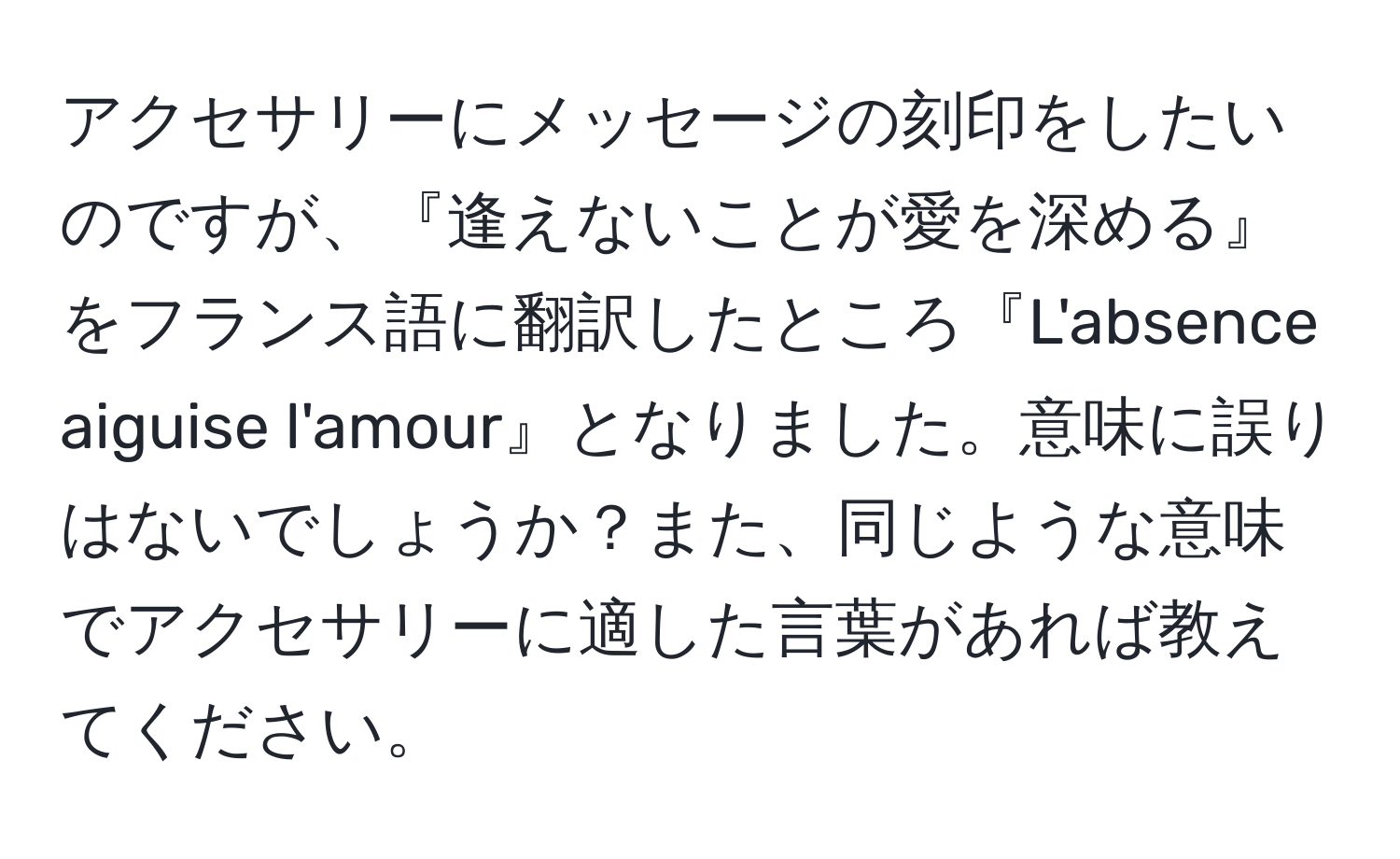 アクセサリーにメッセージの刻印をしたいのですが、『逢えないことが愛を深める』をフランス語に翻訳したところ『L'absence aiguise l'amour』となりました。意味に誤りはないでしょうか？また、同じような意味でアクセサリーに適した言葉があれば教えてください。