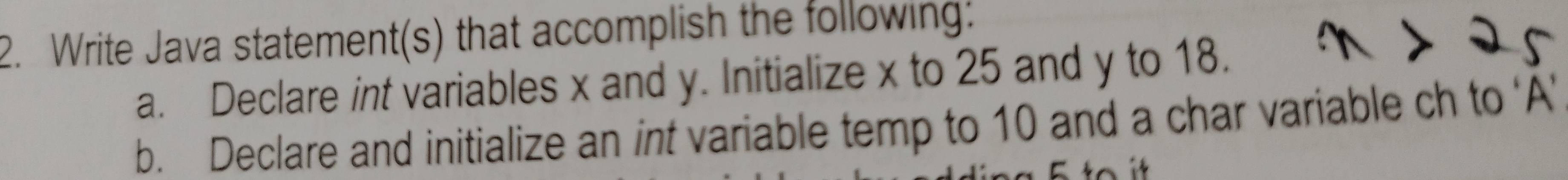 Write Java statement(s) that accomplish the following: 
a. Declare int variables x and y. Initialize x to 25 and y to 18. 
b. Declare and initialize an int variable temp to 10 and a char variable ch to ‘A’