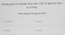 Howie goes on holiday from the 18th of April to the 1
st of May.
How long is he gone for?
A fortnight 14 days
13 days 15 days