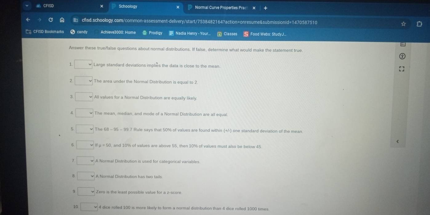 CFISD × Schoology Normal Curve Properties Prac 
b cfisd.schoology.com/common-assessment-delivery/start/7538482164?action=onresume&submissionId=1470587510 
CFISD Bookmarks candy Achieve3000: Home Prodigy Nadia Henry - Your... Classes Food Webs: StudyJ... 
Answer these true/false questions about normal distributions. If false, determine what would make the statement true. 
1 Large standard deviations implies the data is close to the mean. 
2 The area under the Normal Distribution is equal to 2
3. All values for a Normal Distribution are equally likely. 
4 The mean, median, and mode of a Normal Distribution are all equal. 
5 The 68-95-99 7 Rule says that 50% of values are found within (+/-) one standard deviation of the mean. 
< 
6  mu =50 , and 10% of values are above 55, then 10% of values must also be below 45. 
7. A Normal Distribution is used for categorical variables. 
8 A Normal Distribution has two tails. 
9 Zero is the least possible value for a z-score. 
10 4 dice rolled 100 is more likely to form a normal distribution than 4 dice rolled 1000 times