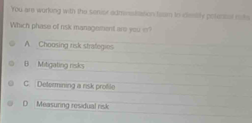 You are working with the senior adminsiation team to deatify potencal mks
Which phase of risk management are you in?
A Choosing risk strategies
B Mitigating risks
C. Determining a risk profile
D Measuring residual risk