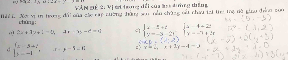 M(2;1), d:2x+y-3=0
VÁN ĐÊ 2: Vị trí tương đối của hai đường thắng 
Bài 1. Xét vị trí tương đối của các cặp đường thẳng sau, nếu chúng cắt nhau thì tìm toạ độ giao điểm của 
chúng: 
a) 2x+3y+1=0, 4x+5y-6=0 c) beginarrayl x=5+t y=-3+2tendarray.  ,beginarrayl x=4+2t y=-7+3tendarray.
d beginarrayl x=5+t y=-1endarray. , x+y-5=0
e) x=2, x+2y-4=0